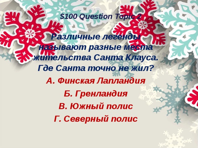 $100 Question Topic 2 Различные легенды называют разные места жительства Санта Клауса. Где Санта точно не жил? А. Финская Лапландия Б. Гренландия В. Южный полис Г. Северный полис  