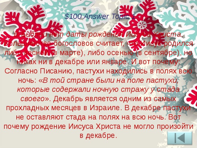 $100 Answer Topic 1 В Библии нет даты рождения Иисуса Христа. Большинство богословов считает, что Иисус родился либо весной (в марте), либо осенью (в сентябре), но никак ни в декабре или январе. И вот почему: Согласно Писанию, пастухи находились в полях всю ночь: « В той стране были на поле пастухи, которые содержали ночную стражу у стада своего ». Декабрь является одним из самых прохладных месяцев в Израиле. В декабре пастухи не оставляют стада на полях на всю ночь. Вот почему рождение Иисуса Христа не могло произойти в декабре. 