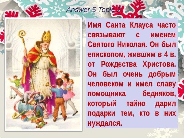 Answer 5 Topic 2 Имя Санта Клауса часто связывают с именем Святого Николая. Он был епископом, жившим в 4 в. от Рождества Христова. Он был очень добрым человеком и имел славу помощника бедняков, который тайно дарил подарки тем, кто в них нуждался. 