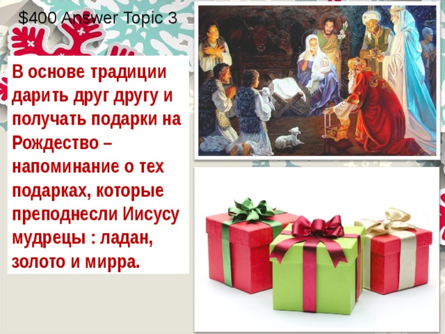 $400 Answer Topic 3 В основе традиции дарить друг другу и получать подарки на Рождество – напоминание о тех подарках, которые преподнесли Иисусу мудрецы : ладан, золото и мирра. 