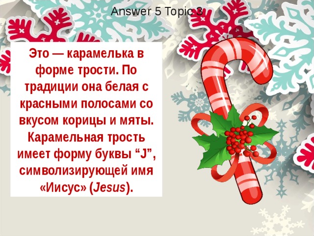 Answer 5 Topic 3 Это — карамелька в форме трости. По традиции она белая с красными полосами со вкусом корицы и мяты. Карамельная трость имеет форму буквы “J”, символизирующей имя «Иисус» ( Jesus ). 