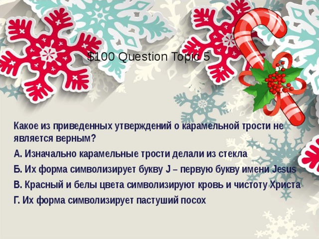 $100 Question Topic 5 Какое из приведенных утверждений о карамельной трости не является верным? А. Изначально карамельные трости делали из стекла Б. Их форма символизирует букву J – первую букву имени Jesus В. Красный и белы цвета символизируют кровь и чистоту Христа Г. Их форма символизирует пастуший посох  