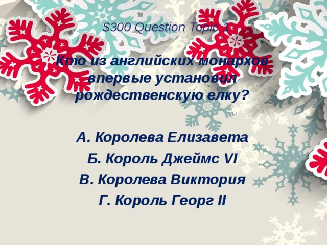 $300 Question Topic 1 Кто из английских монархов впервые установил рождественскую елку?  А. Королева Елизавета Б. Король Джеймс VI В. Королева Виктория Г. Король Георг II  