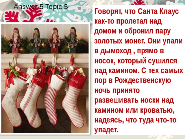 Answer 5 Topic 5 Говорят, что Санта Клаус как-то пролетал над домом и обронил пару золотых монет. Они упали в дымоход , прямо в носок, который сушился над камином. С тех самых пор в Рождественскую ночь принято развешивать носки над камином или кроватью, надеясь, что туда что-то упадет. 