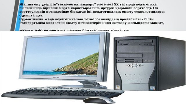 Жалпы оқу үдерісін“технологияландыру” мәселесі ХХ ғасырда педагогика ғылымында бiрнеше мәрте қарастырылып, әртүрлі қырынан зерттелді. Ол зерттеулердің нәтижесінде бірқатар ірі педагогикалық оқыту технологиялары сұрыпталды.  Сұрыпталған жаңа педагогикалық технологиялардың әрқайсысы – білім стандартында көзделген оқыту нәтижелеріне қол жеткізу жолындағы мақсат, мазмұн, әдістер мен құралдардың біртұтастығын ұсынады .   