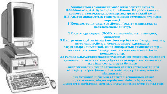 Ақпараттық технология мәселесін зерттеп жүрген В.М.Монахов, А.А.Кузнецов, В.В.Папов, В.Гузеев сияқты көптеген ғалымдардың тұжырымдарын талдай келе, Н.В.Апатов ақпараттық технологияның төмендегі түрлерін көрсетеді:  1 Компьютерлік оқыту жүйелері (оқыту машиналары, бағдарламалы оқыту).   2 Оқыту құралдары (ЛОГО, гипермәтін, мультимедиа, микромир)  3 Инструменталді жүйелер (мәліметтер базасы, бағдарламалау, авторлық жүйелер, топтық оқыту құралдары)  Көріп отырғанымыздай, жаңа ақпараттық технологиялар – техникалық және бағдарламалық қамтамасыз етілген компьютерлер.  Ал ғалым Е.В.Кудрявцеваның тұжырымын ескерсек, төмендегі қағидалар іске асқан жағдайда ғана ақпараттық технолгия жөнінде сөз қозғауға болады:  - педагогикалық технологияның негізгі ұстанымдарына негізделуі керек (алдын ала жобалау, тұтастық, мақсат айқындығы);  - дидактикада шешімін таппаған теориялық немес практикалық міндеттердің шешімін табу қажет;  - ақпаратты қабылдап, жеткізу құралы компьютер болуы тиіс.   