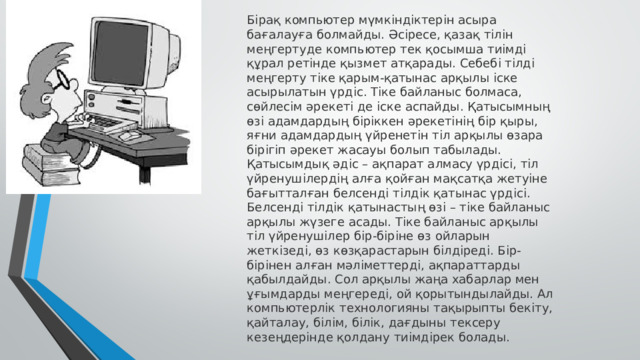 Бірақ компьютер мүмкіндіктерін асыра бағалауға болмайды. Әсіресе, қазақ тілін меңгертуде компьютер тек қосымша тиімді құрал ретінде қызмет атқарады. Себебі тілді меңгерту тіке қарым-қатынас арқылы іске асырылатын үрдіс. Тіке байланыс болмаса, сөйлесім әрекеті де іске аспайды. Қатысымның өзі адамдардың біріккен әрекетінің бір қыры, яғни адамдардың үйренетін тіл арқылы өзара бірігіп әрекет жасауы болып табылады. Қатысымдық әдіс – ақпарат алмасу үрдісі, тіл үйренушілердің алға қойған мақсатқа жетуіне бағытталған белсенді тілдік қатынас үрдісі. Белсенді тілдік қатынастың өзі – тіке байланыс арқылы жүзеге асады. Тіке байланыс арқылы тіл үйренушілер бір-біріне өз ойларын жеткізеді, өз көзқарастарын білдіреді. Бір-бірінен алған мәліметтерді, ақпараттарды қабылдайды. Сол арқылы жаңа хабарлар мен ұғымдарды меңгереді, ой қорытындылайды. Ал компьютерлік технологияны тақырыпты бекіту, қайталау, білім, білік, дағдыны тексеру кезеңдерінде қолдану тиімдірек болады. 