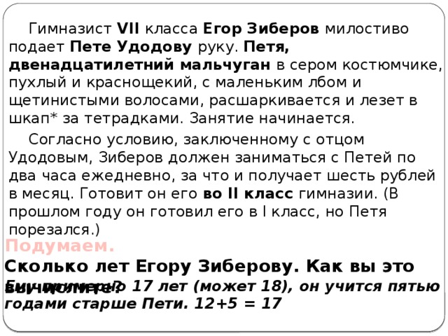 Гимназист VII класса Егор Зиберов милостиво подает Пете Удодову руку. Петя, двенадцатилетний мальчуган в сером костюмчике, пухлый и краснощекий, с маленьким лбом и щетинистыми волосами, расшаркивается и лезет в шкап* за тетрадками. Занятие начинается. Согласно условию, заключенному с отцом Удодовым, Зиберов должен заниматься с Петей по два часа ежедневно, за что и получает шесть рублей в месяц. Готовит он его во II класс гимназии. (В прошлом году он готовил его в I класс, но Петя порезался.) Подумаем.  Сколько лет Егору Зиберову. Как вы это вычислите?   Ему примерно 17 лет (может 18), он учится пятью годами старше Пети. 12+5 = 17 