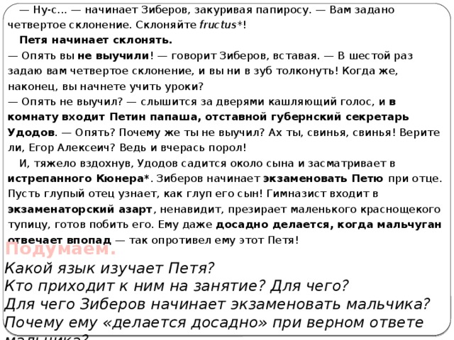 — Ну-с... — начинает Зиберов, закуривая папиросу. — Вам задано четвертое склонение. Склоняйте fructus *! Петя начинает склонять.  — Опять вы не выучили ! — говорит Зиберов, вставая. — В шестой раз задаю вам четвертое склонение, и вы ни в зуб толконуть! Когда же, наконец, вы начнете учить уроки?  — Опять не выучил? — слышится за дверями кашляющий голос, и в комнату входит Петин папаша, отставной губернский секретарь Удодов . — Опять? Почему же ты не выучил? Ах ты, свинья, свинья! Верите ли, Егор Алексеич? Ведь и вчерась порол! И, тяжело вздохнув, Удодов садится около сына и засматривает в истрепанного Кюнера* . Зиберов начинает экзаменовать Петю при отце. Пусть глупый отец узнает, как глуп его сын! Гимназист входит в экзаменаторский азарт , ненавидит, презирает маленького краснощекого тупицу, готов побить его. Ему даже досадно делается, когда мальчуган отвечает впопад — так опротивел ему этот Петя! Подумаем. Какой язык изучает Петя? Кто приходит к ним на занятие? Для чего? Для чего Зиберов начинает экзаменовать мальчика? Почему ему «делается досадно» при верном ответе мальчика? 