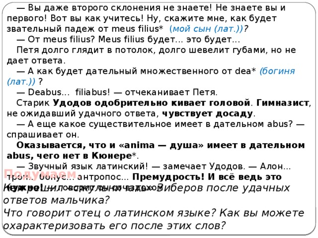 — Вы даже второго склонения не знаете! Не знаете вы и первого! Вот вы как учитесь! Ну, скажите мне, как будет звательный падеж от meus filius* ( мой сын (лат.)) ? — От meus filius? Meus filius будет... это будет... Петя долго глядит в потолок, долго шевелит губами, но не дает ответа. — А как будет дательный множественного от dea* (богиня (лат.)) ? — Deabus... filiabus! — отчеканивает Петя. Старик Удодов одобрительно кивает головой . Гимназист , не ожидавший удачного ответа, чувствует досаду . — А еще какое существительное имеет в дательном abus? — спрашивает он. Оказывается, что и «anima — душа» имеет в дательном abus, чего нет в Кюнере *. — Звучный язык латинский! — замечает Удодов. — Алон... трон... бонус... антропос... Премудрость! И всё ведь это нужно! — говорит он со вздохом. Подумаем. Как решил «сжульничать» Зиберов после удачных ответов мальчика? Что говорит отец о латинском языке? Как вы можете охарактеризовать его после этих слов? 