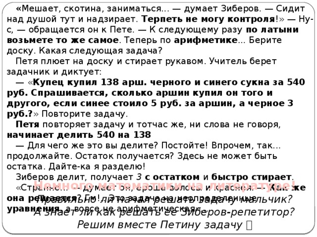 « Мешает, скотина, заниматься... — думает Зиберов. — Сидит над душой тут и надзирает. Терпеть не могу контроля !» — Ну-с, — обращается он к Пете. — К следующему разу по латыни возьмете то же самое . Теперь по арифметике ... Берите доску. Какая следующая задача? Петя плюет на доску и стирает рукавом. Учитель берет задачник и диктует: — « Купец купил 138 арш. черного и синего сукна за 540 руб. Спрашивается, сколько аршин купил он того и другого, если синее стоило 5 руб. за аршин, а черное 3 руб.? » Повторите задачу. Петя повторяет задачу и тотчас же, ни слова не говоря, начинает делить 540 на 138 — Для чего же это вы делите? Постойте! Впрочем, так... продолжайте. Остаток получается? Здесь не может быть остатка. Дайте-ка я разделю! Зиберов делит, получает 3  с остатком и быстро стирает . «Странно... — думает он, ероша волосы и краснея. — Как же она решается ? Гм!.. Это задача на неопределенные уравнения , а вовсе не арифметическая»... Немного математики на литературе! Правильно ли начал решать задачу мальчик? А знает ли как решать ее Зиберов-репетитор? Решим вместе Петину задачу   