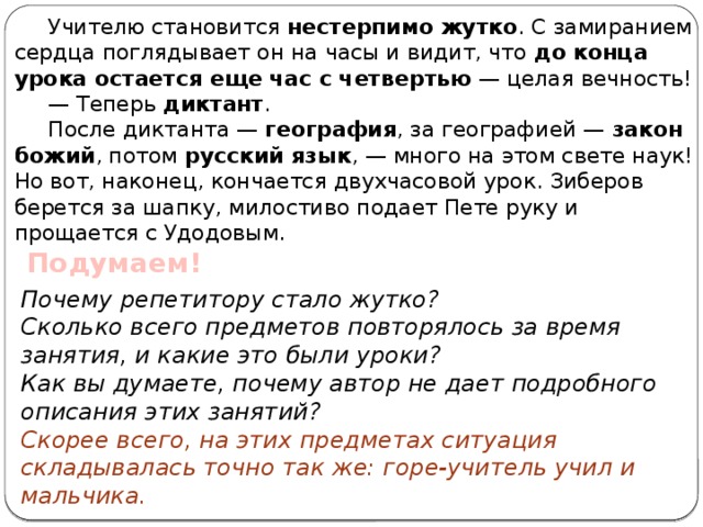 Учителю становится нестерпимо жутко . С замиранием сердца поглядывает он на часы и видит, что до конца урока остается еще час с четвертью — целая вечность! — Теперь диктант . После диктанта — география , за географией — закон божий , потом русский язык , — много на этом свете наук! Но вот, наконец, кончается двухчасовой урок. Зиберов берется за шапку, милостиво подает Пете руку и прощается с Удодовым. Подумаем! Почему репетитору стало жутко? Сколько всего предметов повторялось за время занятия, и какие это были уроки? Как вы думаете, почему автор не дает подробного описания этих занятий? Скорее всего, на этих предметах ситуация складывалась точно так же: горе-учитель учил и мальчика.   