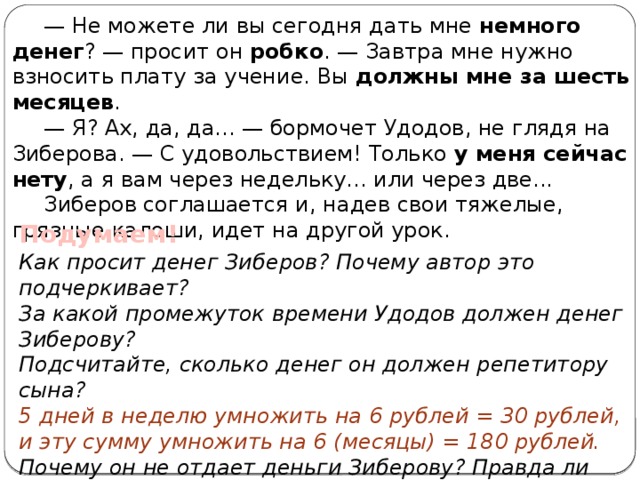 — Не можете ли вы сегодня дать мне немного денег ? — просит он робко . — Завтра мне нужно взносить плату за учение. Вы должны мне за шесть месяцев . — Я? Ах, да, да... — бормочет Удодов, не глядя на Зиберова. — С удовольствием! Только у меня сейчас нету , а я вам через недельку... или через две... Зиберов соглашается и, надев свои тяжелые, грязные калоши, идет на другой урок. Подумаем! Как просит денег Зиберов? Почему автор это подчеркивает? За какой промежуток времени Удодов должен денег Зиберову? Подсчитайте, сколько денег он должен репетитору сына? 5 дней в неделю умножить на 6 рублей = 30 рублей, и эту сумму умножить на 6 (месяцы) = 180 рублей. Почему он не отдает деньги Зиберову? Правда ли это? Какую деталь одежды Зиберова подчеркивает автор ? О чем она говорит? 