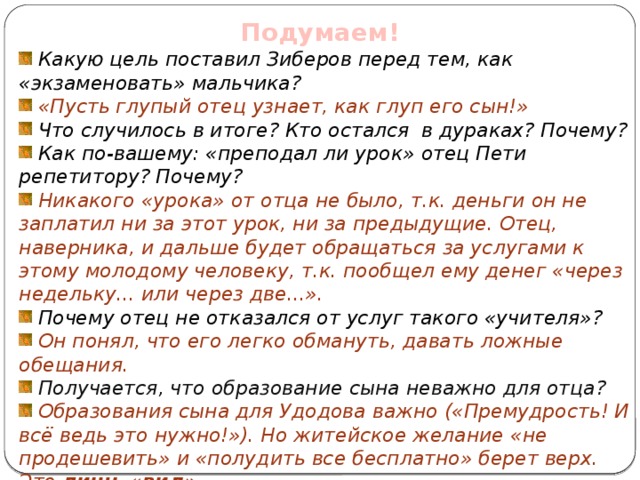 Подумаем!  Какую цель поставил Зиберов перед тем, как «экзаменовать» мальчика?  «Пусть глупый отец узнает, как глуп его сын!»  Что случилось в итоге? Кто остался в дураках? Почему?  Как по-вашему: «преподал ли урок» отец Пети репетитору? Почему?  Никакого «урока» от отца не было, т.к. деньги он не заплатил ни за этот урок, ни за предыдущие. Отец, наверника, и дальше будет обращаться за услугами к этому молодому человеку, т.к. пообщел ему денег «через недельку... или через две...».  Почему отец не отказался от услуг такого «учителя»?  Он понял, что его легко обмануть, давать ложные обещания.  Получается, что образование сына неважно для отца?  Образования сына для Удодова важно («Премудрость! И всё ведь это нужно!»). Но житейское желание «не продешевить» и «полудить все бесплатно» берет верх. Это лишь «вид» .  Как вы думаете, послужила ли эта история уроком для Зиберова? Нет, т.к. Зиберов не может принять уроков, он самоуверен.   