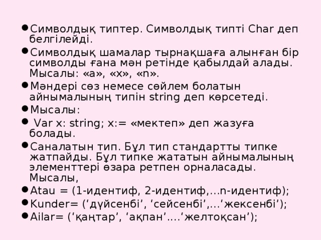 Символдық типтер. Символдық типті Char деп белгілейді. Символдық шамалар тырнақшаға алынған бір символды ғана мән ретінде қабылдай алады. Мысалы: «а», «х», « n » . Мәндері сөз немесе сөйлем болатын айнымалының типін string деп көрсетеді. Мысалы:  Var x: string; x:= «мектеп» деп жазуға болады. Саналатын тип. Бұл тип стандартты типке жатпайды. Бұл типке жататын айнымалының элементтері өзара ретпен орналасады. Мысалы, Atau = (1-идентиф, 2-идентиф,...n-идентиф); Kunder= (‘дүйсенбі’, ‘сейсенбі’,...‘жексенбі’); Ailar= (‘қаңтар’, ‘ақпан’....‘желтоқсан’);  