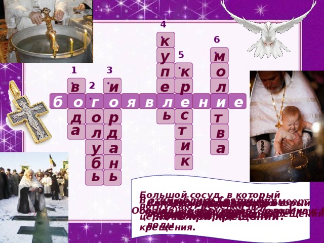 4. к 6. м у 5. о к п 1. 3. и р е л в 2. и е о я в н е г о б л с ь о р д т т а в л д и а у а к н б ь ь Что освящают в ночь при крещении? Большой сосуд, в который погружают ребенка при церковном обряде крещения. В этом облике Святой Дух сошел с небес приветствуя Иисуса Какое еще название имеет праздник Крещение? Символ христианства, который  человек получает при крещении Как называется прорубь в водоеме для освящения воды Обращение верующего человека к Богу  