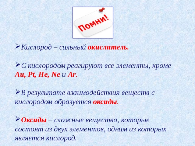 Кислород – сильный окислитель.  С кислородом реагируют все элементы, кроме Au , Pt , He , Ne и Ar .  В результате взаимодействия веществ с кислородом образуется  оксиды .  Оксиды  – сложные вещества, которые состоят из двух элементов, одним из которых является кислород. 