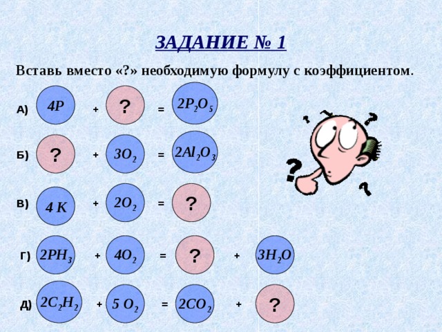 ЗАДАНИЕ № 1 Вставь вместо «?» необходимую формулу с коэффициентом . 2P 2 O 5 ? 4P А) + = 2Al 2 O 3 ? 3O 2 Б) + = 2O 2 ? 4 K В) + = ? 2PH 3 4O 2 3H 2 O Г) + = + 2C 2 H 2 5 O 2 2CO 2 ? Д) + = + 