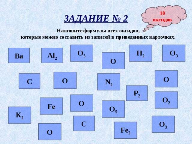 10 оксидов ЗАДАНИЕ № 2 Напишите формулы всех оксидов, которые можно составить из записей в приведенных карточках.  Н 2 О 3 О 5 Al 2 Ва О О О N 2 С Р 2 О 2 О Fe О 5 К 2 С О 3 Fe 2 О 
