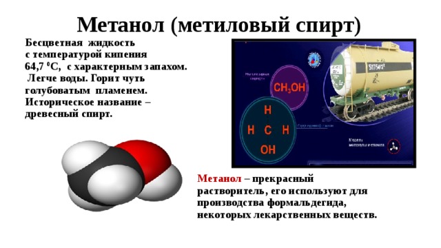  Метанол (метиловый спирт) Бесцветная жидкость с температурой кипения 64,7 0 С, с характерным запахом.  Легче воды. Горит чуть голубоватым пламенем. Историческое название – древесный спирт. Метанол  – прекрасный растворитель, его используют для производства формальдегида, некоторых лекарственных веществ. 