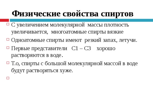Физические свойства спиртов С увеличением молекулярной  массы плотность увеличивается,  многоатомные спирты вязкие Одноатомные спирты имеют  резкий запах, летучи.   Первые представители   С1 – С3    хорошо растворяются в воде . Т.о, спирты с большой молекулярной массой в воде будут растворяться хуже.     