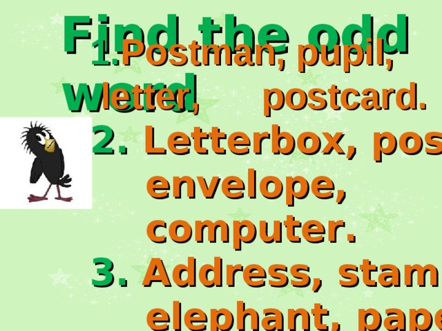 Find the odd word 1. Postman, pupil,  letter ,   postcard . 2. Letterbox, poster, envelope, computer . 3. Address, stamp, elephant, paper .   