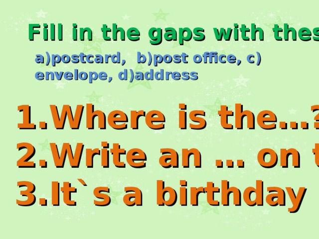 Fill in the gaps with these words: a)postcard, b)post office, c) envelope, d)address 1.Where is the…? 2.Write an … on the… . 3.It`s a birthday … .  