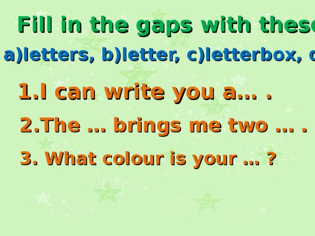 Fill in the gaps with these words: a)letters, b)letter, c)letterbox, d)postman 1.I can write you a… .  2.The … brings me two … .  3. What colour is your … ?  