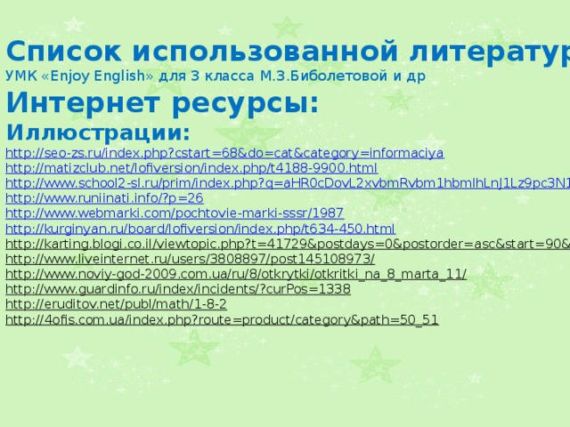 Список использованной литературы УМК «Enjoy English» для 3 класса М.З.Биболетовой и др Интернет ресурсы: Иллюстрации: http://seo-zs.ru/index.php?cstart=68&do=cat&category=informaciya  http://matizclub.net/lofiversion/index.php/t4188-9900.html  http://www.school2-sl.ru/prim/index.php?q=aHR0cDovL2xvbmRvbm1hbmlhLnJ1Lz9pc3N1ZV9pZD0zOA==  http://www.runiinati.info/?p=26  http://www.webmarki.com/pochtovie-marki-sssr/1987  http://kurginyan.ru/board/lofiversion/index.php/t634-450.html  http://karting.blogi.co.il/viewtopic.php?t=41729&postdays=0&postorder=asc&start=90&  http://www.liveinternet.ru/users/3808897/post145108973/  http://www.noviy-god-2009.com.ua/ru/8/otkrytki/otkritki_na_8_marta_11/  http://www.guardinfo.ru/index/incidents/?curPos=1338  http://eruditov.net/publ/math/1-8-2  http://4ofis.com.ua/index.php?route=product/category&path=50_51    