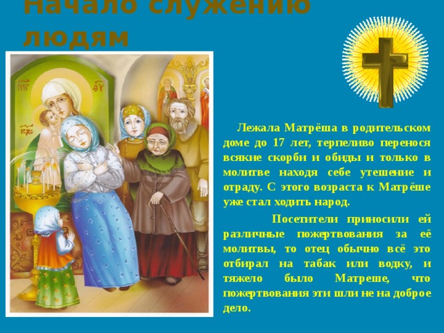 Начало служению людям  Лежала Матрёша в родительском доме до 17 лет, терпеливо перенося всякие скорби и обиды и только в молитве находя себе утешение и отраду. С этого возраста к Матрёше уже стал ходить народ.  Посетители приносили ей различные пожертвования за её молитвы, то отец обычно всё это отбирал на табак или водку, и тяжело было Матреше, что пожертвования эти шли не на доброе дело.