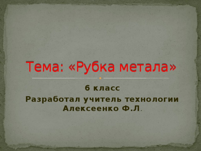 Тема: «Рубка метала» 6 класс Разработал учитель технологии Алексеенко Ф.Л . 