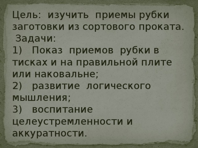 Цель: изучить приемы рубки заготовки из сортового проката.  Задачи: 1)  Показ приемов рубки в тисках и на правильной плите или наковальне; 2)  развитие логического мышления; 3)  воспитание целеустремленности и аккуратности. 