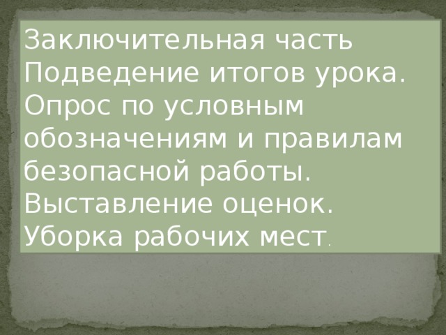Заключительная часть Подведение итогов урока. Опрос по условным обозначениям и правилам безопасной работы. Выставление оценок. Уборка рабочих мест . 