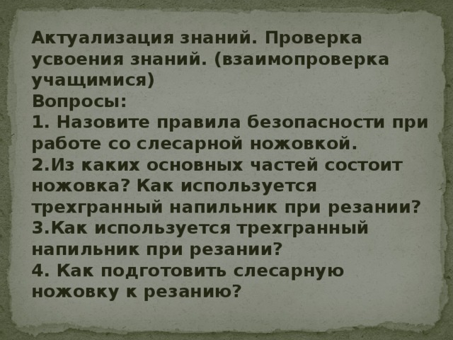 Актуализация знаний. Проверка усвоения знаний. (взаимопроверка учащимися) Вопросы: 1. Назовите правила безопасности при работе со слесарной ножовкой. 2.Из каких основных частей состоит ножовка? Как используется трехгранный напильник при резании? 3.Как используется трехгранный напильник при резании? 4. Как подготовить слесарную ножовку к резанию? 