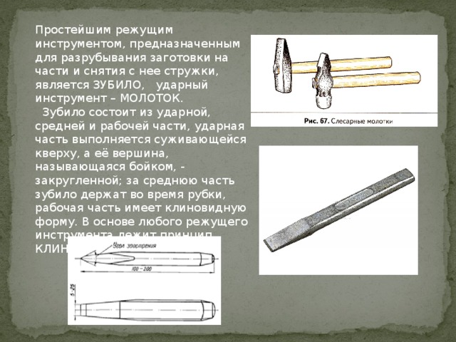Простейшим режущим инструментом, предназначенным для разрубывания заготовки на части и снятия с нее стружки, является ЗУБИЛО, ударный инструмент – МОЛОТОК.  Зубило состоит из ударной, средней и рабочей части, ударная часть выполняется суживающейся кверху, а её вершина, называющаяся бойком, - закругленной; за среднюю часть зубило держат во время рубки, рабочая часть имеет клиновидную форму. В основе любого режущего инструмента лежит принцип КЛИНА. (рис.1) 