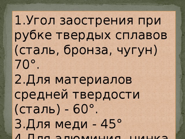 1.Угол заострения при рубке твердых сплавов (сталь, бронза, чугун) 70°. 2.Для материалов средней твердости (сталь) - 60°. 3.Для меди - 45° 4.Для алюминия, цинка, латуни - 35°. 