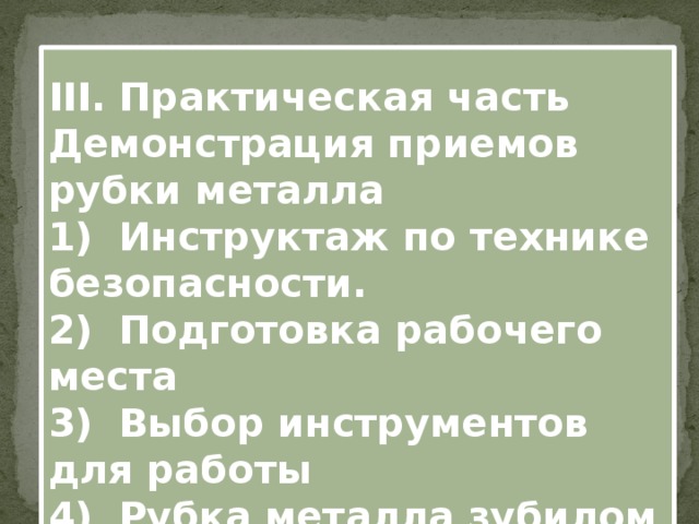 III.  Практическая часть Демонстрация приемов рубки металла 1)  Инструктаж по технике безопасности. 2)  Подготовка рабочего места 3)  Выбор инструментов для работы 4)  Рубка металла зубилом 