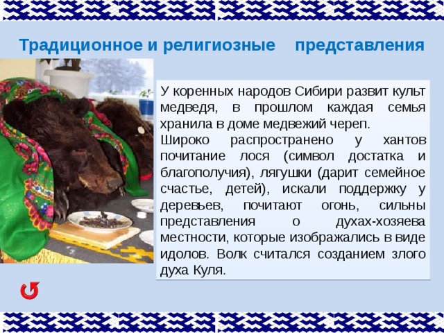 Традиционное и религиозные представления У коренных народов Сибири развит культ медведя, в прошлом каждая семья хранила в доме медвежий череп. Широко распространено у хантов почитание лося (символ достатка и благополучия), лягушки (дарит семейное счастье, детей), искали поддержку у деревьев, почитают огонь, сильны представления о духах-хозяева местности, которые изображались в виде идолов. Волк считался созданием злого духа Куля. 