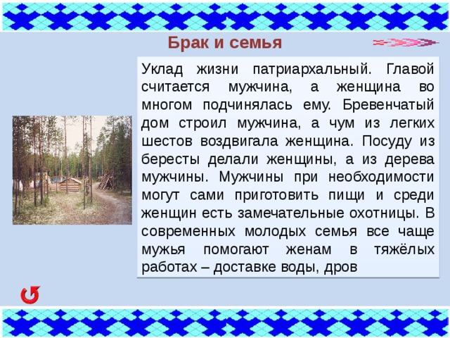 Брак и семья Уклад жизни патриархальный. Главой считается мужчина, а женщина во многом подчинялась ему. Бревенчатый дом строил мужчина, а чум из легких шестов воздвигала женщина. Посуду из бересты делали женщины, а из дерева мужчины. Мужчины при необходимости могут сами приготовить пищи и среди женщин есть замечательные охотницы. В современных молодых семья все чаще мужья помогают женам в тяжёлых работах – доставке воды, дров  