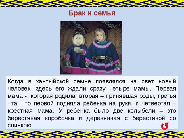 Брак и семья Когда в хантыйской семье появлялся на свет новый человек, здесь его ждали сразу четыре мамы. Первая мама - которая родила, вторая – принявшая роды, третья –та, что первой подняла ребенка на руки, и четвертая – крестная мама. У ребенка было две колыбели – это берестяная коробочка и деревянная с берестяной со спинкою  