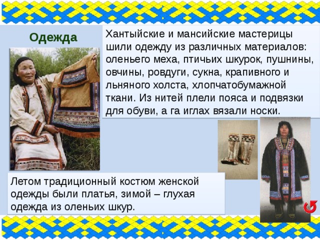 Хантыйские и мансийские мастерицы шили одежду из различных материалов: оленьего меха, птичьих шкурок, пушнины, овчины, ровдуги, сукна, крапивного и льняного холста, хлопчатобумажной ткани. Из нитей плели пояса и подвязки для обуви, а га иглах вязали носки.  Одежда Летом традиционный костюм женской одежды были платья, зимой – глухая одежда из оленьих шкур. 