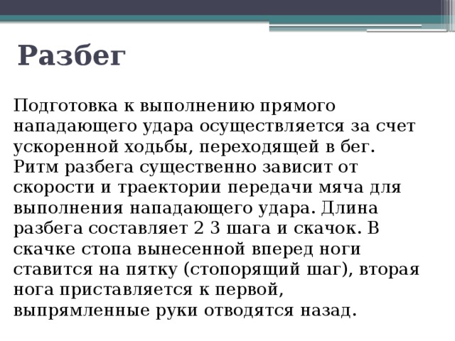 Разбег Подготовка к выполнению прямого нападающего удара осуществляется за счет ускоренной ходьбы, переходящей в бег. Ритм разбега существенно зависит от скорости и траектории передачи мяча для выполнения нападающего удара. Длина разбега составляет 2 3 шага и скачок. В скачке стопа вынесенной вперед ноги ставится на пятку (стопорящий шаг), вторая нога приставляется к первой, выпрямленные руки отводятся назад. 