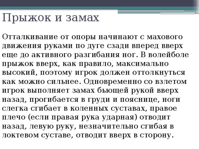 Прыжок и замах   Отталкивание от опоры начинают с махового движения руками по дуге сзади вперед вверх еще до активного разгибания ног. В волейболе прыжок вверх, как правило, максимально высокий, поэтому игрок должен оттолкнуться как можно сильнее. Одновременно со взлетом игрок выполняет замах бьющей рукой вверх назад, прогибается в груди и пояснице, ноги слегка сгибает в коленных суставах, правое плечо (если правая рука ударная) отводит назад, левую руку, незначительно сгибая в локтевом суставе, отводит вверх в сторону. 