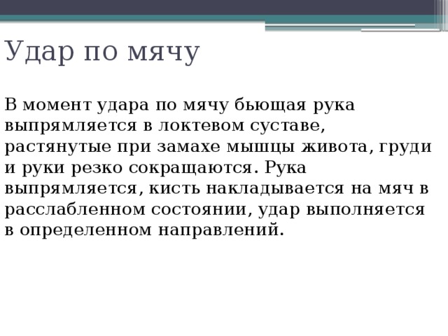 Удар по мячу В момент удара по мячу бьющая рука выпрямляется в локтевом суставе, растянутые при замахе мышцы живота, груди и руки резко сокращаются. Рука выпрямляется, кисть накладывается на мяч в расслабленном состоянии, удар выполняется в определенном направлений. 