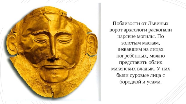 Поблизости от Львиных ворот археологи раскопали царские могилы. По золотым маскам, лежавшим на лицах погребённых, можно представить облик микенских владык. У них были суровые лица с бородкой и усами. 