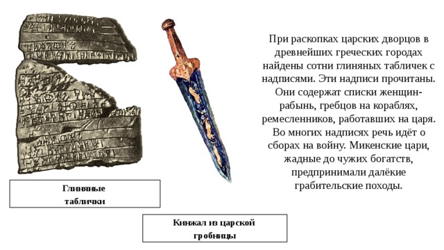 При раскопках царских дворцов в древнейших греческих городах найдены сотни глиняных табличек с надписями. Эти надписи прочитаны. Они содержат списки женщин-рабынь, гребцов на кораблях, ремесленников, работавших на царя. Во многих надписях речь идёт о сборах на войну. Микенские цари, жадные до чужих богатств, предпринимали далёкие грабительские походы. Глиняные таблички Кинжал из царской гробницы 