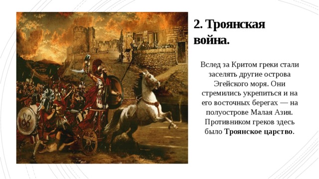 2. Троянская война. Вслед за Критом греки стали заселять другие острова Эгейского моря. Они стремились укрепиться и на его восточных берегах — на полуострове Малая Азия. Противником греков здесь было Троянское царство . 