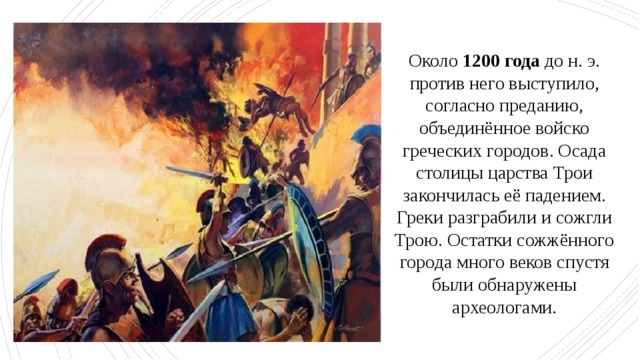 Около 1200 года до н. э. против него выступило, согласно преданию, объединённое войско греческих городов. Осада столицы царства Трои закончилась её падением. Греки разграбили и сожгли Трою. Остатки сожжённого города много веков спустя были обнаружены археологами. 