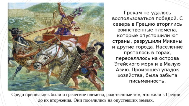 Грекам не удалось воспользоваться победой. С севера в Грецию вторглись воинственные племена, которые опустошили юг страны, разрушили Микены и другие города. Население пряталось в горах, переселялось на острова Эгейского моря и в Малую Азию. Произошёл упадок хозяйства, была забыта письменность. Среди пришельцев были и греческие племена, родственные тем, что жили в Греции до их вторжения. Они поселились на опустевших землях. 