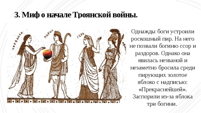 3. Миф о начале Троянской войны. Однажды боги устроили роскошный пир. На него не позвали богиню ссор и раздоров. Однако она явилась незваной и незаметно бросила среди пирующих золотое яблоко с надписью: «Прекраснейшей». Заспорили из-за яблока три богини. 